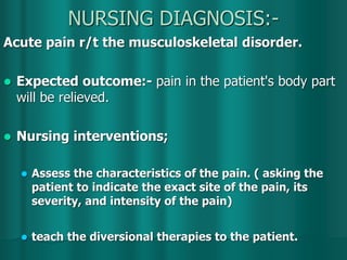 NURSING DIAGNOSIS:-
Acute pain r/t the musculoskeletal disorder.
 Expected outcome:- pain in the patient's body part
will be relieved.
 Nursing interventions;
 Assess the characteristics of the pain. ( asking the
patient to indicate the exact site of the pain, its
severity, and intensity of the pain)
 teach the diversional therapies to the patient.
 