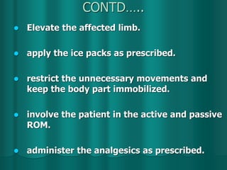 CONTD…..
 Elevate the affected limb.
 apply the ice packs as prescribed.
 restrict the unnecessary movements and
keep the body part immobilized.
 involve the patient in the active and passive
ROM.
 administer the analgesics as prescribed.
 