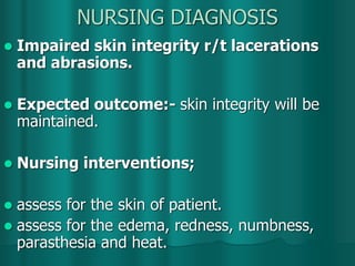 NURSING DIAGNOSIS
 Impaired skin integrity r/t lacerations
and abrasions.
 Expected outcome:- skin integrity will be
maintained.
 Nursing interventions;
 assess for the skin of patient.
 assess for the edema, redness, numbness,
parasthesia and heat.
 