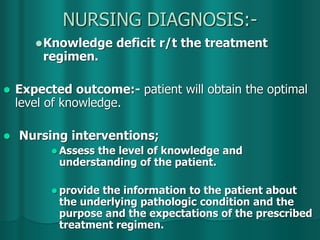 NURSING DIAGNOSIS:-
Knowledge deficit r/t the treatment
regimen.
 Expected outcome:- patient will obtain the optimal
level of knowledge.
 Nursing interventions;
 Assess the level of knowledge and
understanding of the patient.
 provide the information to the patient about
the underlying pathologic condition and the
purpose and the expectations of the prescribed
treatment regimen.
 