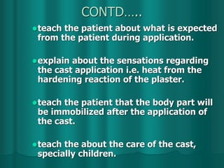 CONTD…..
teach the patient about what is expected
from the patient during application.
explain about the sensations regarding
the cast application i.e. heat from the
hardening reaction of the plaster.
teach the patient that the body part will
be immobilized after the application of
the cast.
teach the about the care of the cast,
specially children.
 