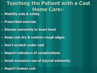 Teaching the Patient with a Cast
Home Care:-
 Mobility aids & safety
 Prescribed exercise
 Elevate extremity to heart level
 Keep cast dry & cushion rough edges
 Don’t scratch under cast
 Report indicators of complications
 Avoid excessive use of injured extremity
 Report broken cast
 