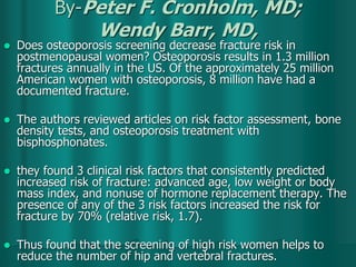 By-Peter F. Cronholm, MD;
Wendy Barr, MD,
 Does osteoporosis screening decrease fracture risk in
postmenopausal women? Osteoporosis results in 1.3 million
fractures annually in the US. Of the approximately 25 million
American women with osteoporosis, 8 million have had a
documented fracture.
 The authors reviewed articles on risk factor assessment, bone
density tests, and osteoporosis treatment with
bisphosphonates.
 they found 3 clinical risk factors that consistently predicted
increased risk of fracture: advanced age, low weight or body
mass index, and nonuse of hormone replacement therapy. The
presence of any of the 3 risk factors increased the risk for
fracture by 70% (relative risk, 1.7).
 Thus found that the screening of high risk women helps to
reduce the number of hip and vertebral fractures.
 