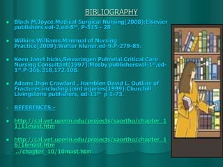 BIBLIOGRAPHY
 Black M.Joyce.Medical Surgical Nursing(2008):Elsevier
publishers.vol-2,ed-8th. P-515 - 28
 Wilkins,Williams.Mannual of Nursing
Practice(2009):Wolter Kluner.ed-9.P-279-85.
 Keen Janet hicks,Swearingen Pulmelal.Critical Care
Nursing Consultant(1997):Mosby publishersvol-1st,ed-
1st.P-366,318,172,108.
 Adams Jhon Crawford , Hamblen David L. Outline of
Fractures including joint injuries(1999):Churchill
Livingstone publishers, ed-11th p 1-73.
 REFERENCES:-
 http://cal.vet.upenn.edu/projects/saortho/chapter_1
1/11mast.htm
 http://cal.vet.upenn.edu/projects/saortho/chapter_1
6/16mast.htm
../chapter_10/10mast.htm
 