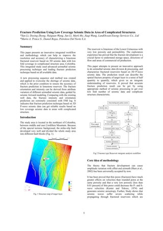 1
Fracture Prediction Using Low Coverage Seismic Data in Area of Complicated Structures
*Yan Li, Deying Zhong, Haiquan Wang, Jun Li, Mark Mo, Jiaqi Wang, LandOcean Energy Services Co., Ltd
*Mario A. Prince S., Daniel Rojas, Petroleos Del Norte S.A.
Summary
This paper presents an innovative integrated workflow
and methodology which can help to improve the
resolution and accuracy of characterizing a limestone
fractured reservoir based on 3D seismic data with low
fold coverage in complicated structure area, Colombia.
This integrated study used advanced azimuthal seismic
processing technique and leading fracture prediction
technique based on all available data.
A new processing sequence and method was created
and applied to overcome the shortage of seismic data,
which is the prior condition to ensure the accuracy of
fracture prediction in limestone reservoir. The fracture
orientation and intensity can be derived from attribute
variation of different azimuthal seismic data, guided by
seismic forward modeling. Comparing with the existing
well data, the fracture intensity and orientation
prediction are extremely consistent with FMI log. It
indicates that fracture prediction technique based on 3D
P-wave seismic data can get reliable results based on
low coverage seismic data in areas with complicated
structure.
Introduction
The study area is located in the northeast of Colombia,
between middle and east Cordillera Mountain. Because
of the special tectonic background, the strike-slip fault
developed very well and divided the whole study area
into different fault blocks (Fig. 1).
The reservoir is limestone of the Lower Cretaceous with
very low porosity and permeability. The exploration
experience has proved that the fracture development is a
crucial factor to understand storage space, directions of
flow and areas of commercial oil production.
This paper attempts to present an innovative approach
to do azimuthal seismic data division & processing, and
characterize fractured reservoirs based on 3D P-wave
seismic data. The prediction result can describe the
spatial fracture property of target layer in a sense of half
quantity to quantify, which gives us an integrate
understanding of reservoirs. It proved that accurate
fracture prediction result can be got by using
appropriate method of seismic processing to get over
low fold number of seismic data and complicate
structure characteristic.
Core idea of methodology
The theory that fracture development can cause
amplitude variation with offset and azimuth (Shen et al.,
2002) has been universally accepted by now.
It has been proved that thin pores (fractures) have much
greater effects on velocities than rounded pores at the
same porosity and that a very low porosity (less than
0.01 percent) of thin pores could decrease the P- and S-
wave velocities (Kuster and Toksoz, 1974) and
generates seismic anisotropy. Further, Study shows that
seismic waves suffer severe scattering while
propagating through fractured reservoirs which are
Fig.2 Fracture type Reservoir integrate analysis workflow
flow
Data loading and quality control
Seismic data Well data
CMPgather
Azimuthal gather
division and extraction
Interpolation
Azimuthal gather output
PSTM
Post-stack
seismicdata
Azimuthal seismic data
Attribute calculation
Fracture intensity
Fracture orientation
Log data
FMI
S-wave
Rock
physical
forward
modeling
Fig. 1 Structure map of target layer
Well 1
 