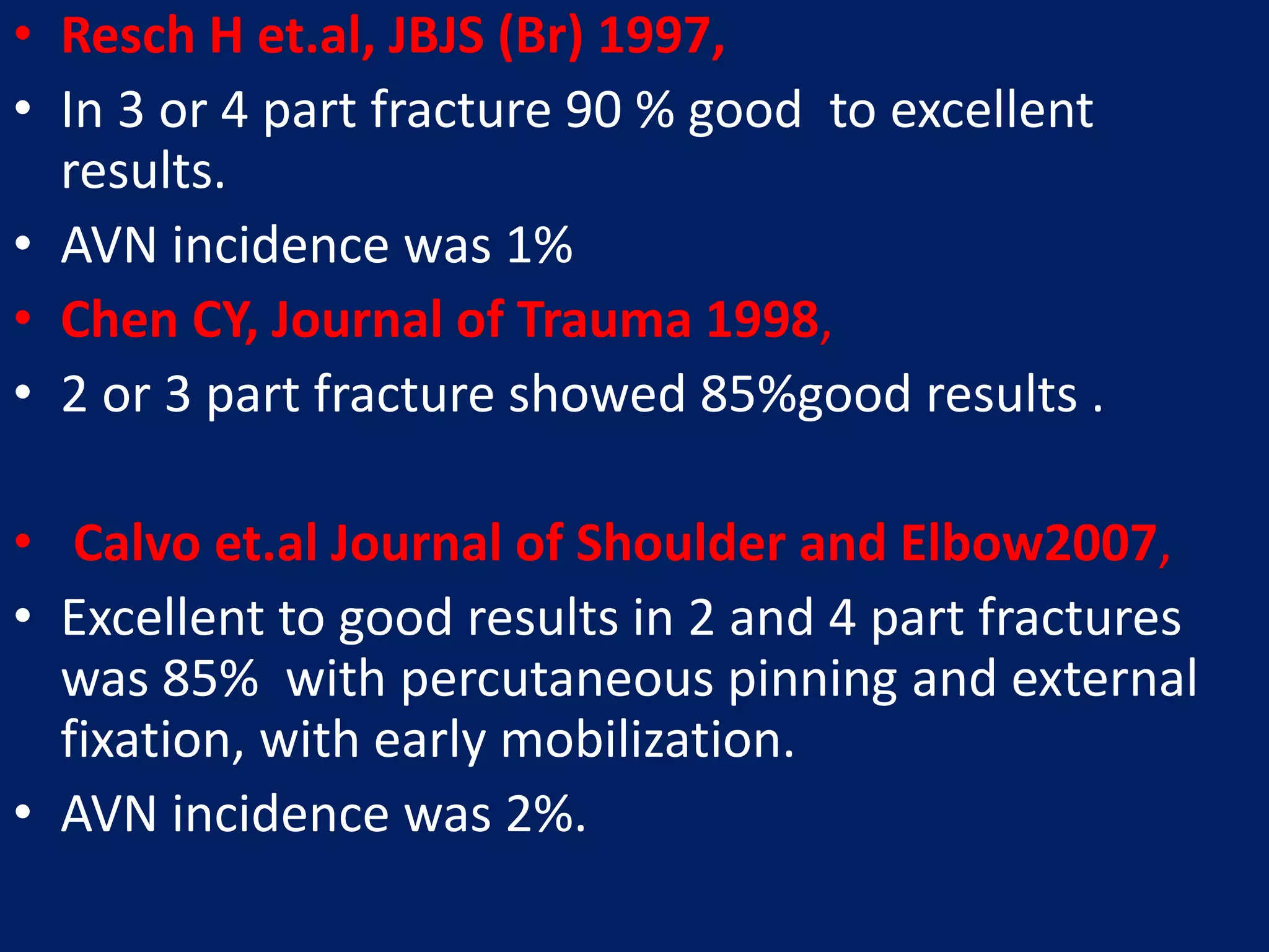 • Resch H et.al, JBJS (Br) 1997,
• In 3 or 4 part fracture 90 % good to excellent
results.
• AVN incidence was 1%
• Chen CY, Journal of Trauma 1998,
• 2 or 3 part fracture showed 85%good results .
• Calvo et.al Journal of Shoulder and Elbow2007,
• Excellent to good results in 2 and 4 part fractures
was 85% with percutaneous pinning and external
fixation, with early mobilization.
• AVN incidence was 2%.
 