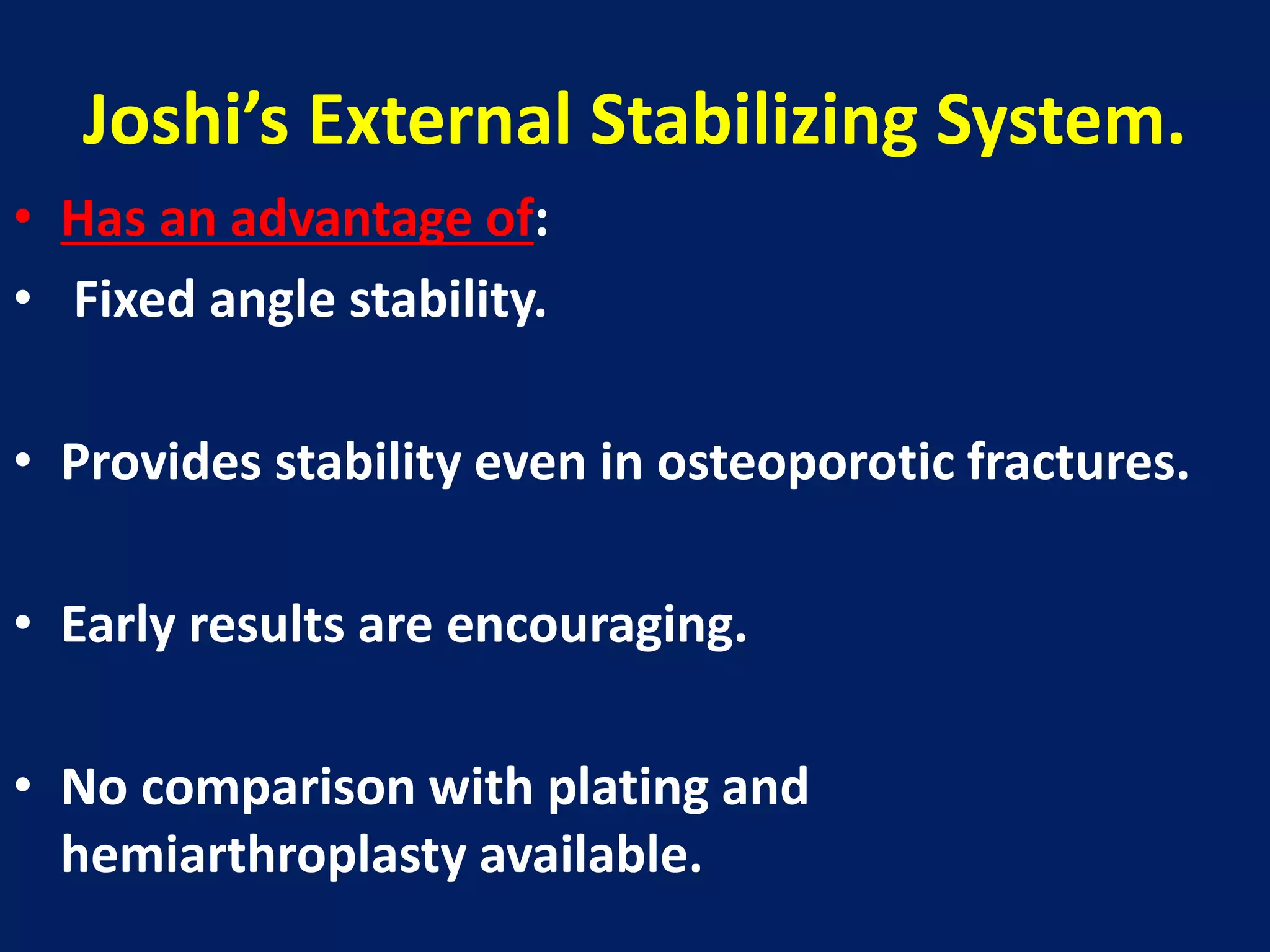 Joshi’s External Stabilizing System.
• Has an advantage of:
• Fixed angle stability.
• Provides stability even in osteoporotic fractures.
• Early results are encouraging.
• No comparison with plating and
hemiarthroplasty available.
 