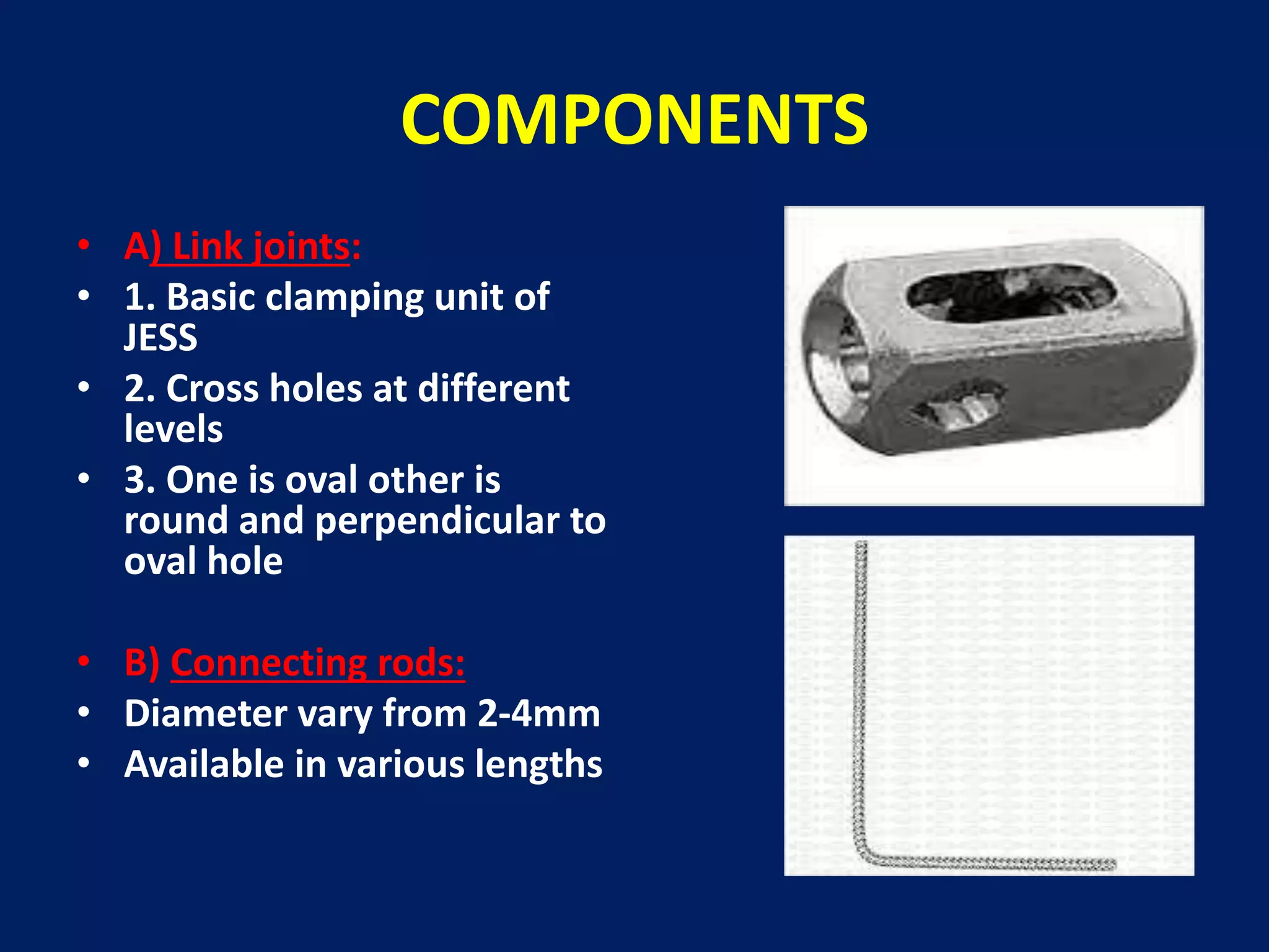 COMPONENTS
• A) Link joints:
• 1. Basic clamping unit of
JESS
• 2. Cross holes at different
levels
• 3. One is oval other is
round and perpendicular to
oval hole
• B) Connecting rods:
• Diameter vary from 2-4mm
• Available in various lengths
 