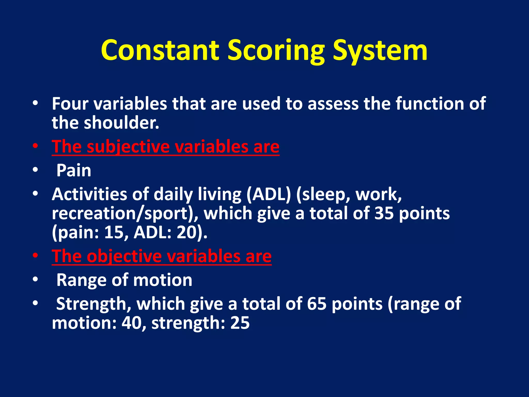 Constant Scoring System
• Four variables that are used to assess the function of
the shoulder.
• The subjective variables are
• Pain
• Activities of daily living (ADL) (sleep, work,
recreation/sport), which give a total of 35 points
(pain: 15, ADL: 20).
• The objective variables are
• Range of motion
• Strength, which give a total of 65 points (range of
motion: 40, strength: 25
 