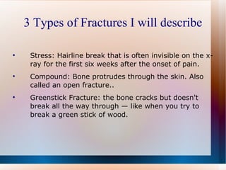 3 Types of Fractures I will describe Stress: Hairline break that is often invisible on the x-ray for the first six weeks after the onset of pain. Compound: Bone protrudes through the skin. Also called an open fracture.. Greenstick Fracture: the bone cracks but doesn't break all the way through — like when you try to break a green stick of wood. 