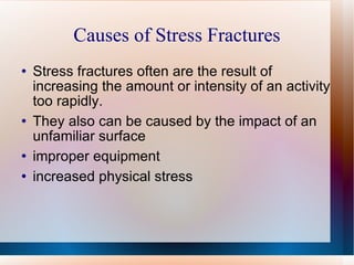 Causes of Stress Fractures Stress fractures often are the result of increasing the amount or intensity of an activity too rapidly.  They also can be caused by the impact of an unfamiliar surface  improper equipment  increased physical stress  
