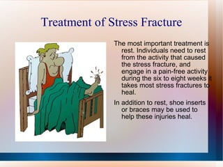 Treatment of Stress Fracture The most important treatment is rest. Individuals need to rest from the activity that caused the stress fracture, and engage in a pain-free activity during the six to eight weeks it takes most stress fractures to heal. In addition to rest, shoe inserts or braces may be used to help these injuries heal. 