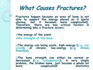 What Causes Fractures?Fractures happen because an area of bone is not able to support the energy placed on it (quite obvious, but it becomes more complicated). Therefore, there are two critical factors in determining why a fracture occurs: the energy of the event 