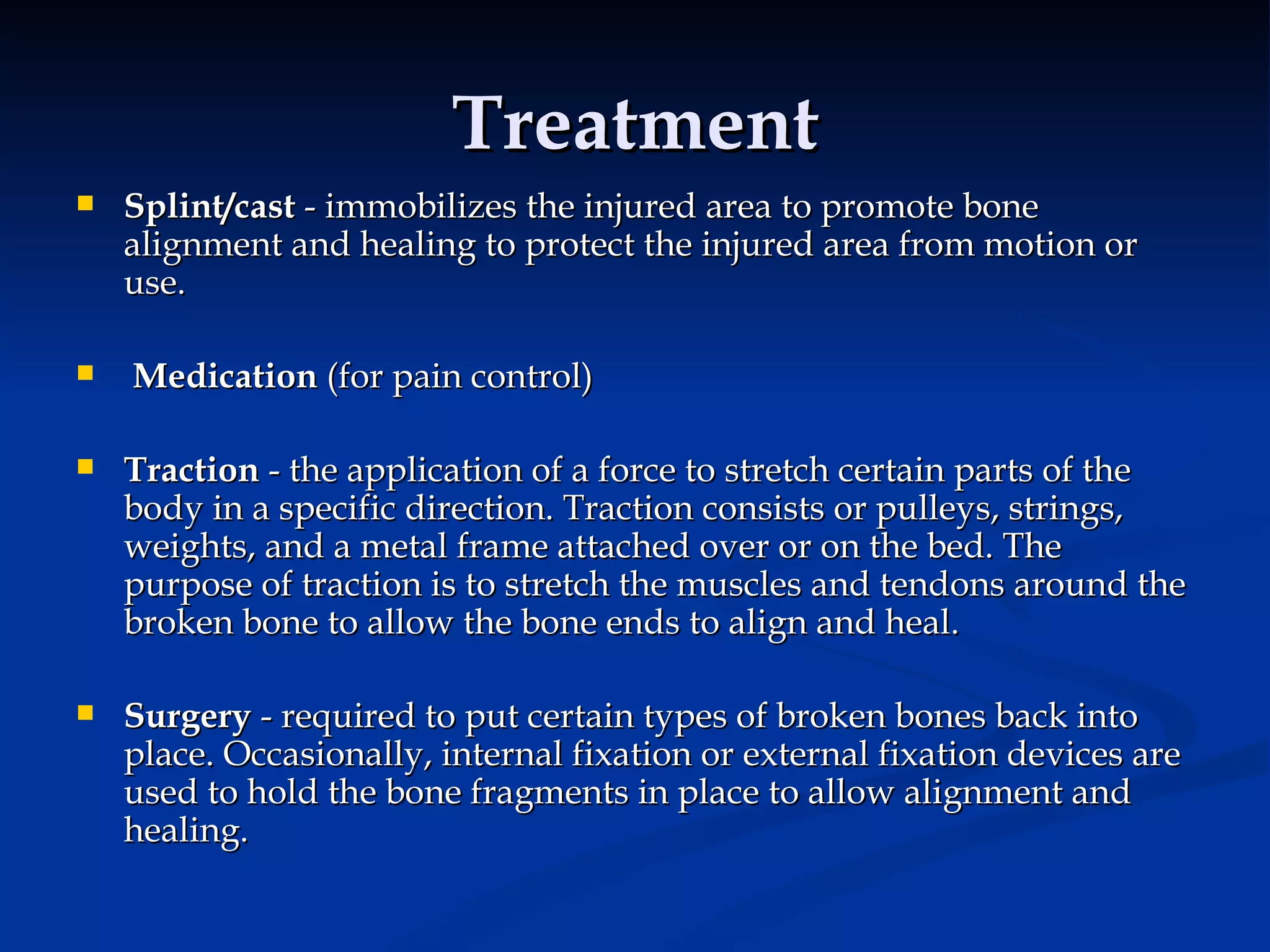 Treatment Splint/cast  - immobilizes the injured area to promote bone alignment and healing to protect the injured area from motion or use. Medication  (for pain control) Traction  - the application of a force to stretch certain parts of the body in a specific direction. Traction consists or pulleys, strings, weights, and a metal frame attached over or on the bed. The purpose of traction is to stretch the muscles and tendons around the broken bone to allow the bone ends to align and heal. Surgery  - required to put certain types of broken bones back into place. Occasionally, internal fixation or external fixation devices are used to hold the bone fragments in place to allow alignment and healing. 