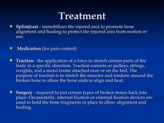 Treatment Splint/cast  - immobilizes the injured area to promote bone alignment and healing to protect the injured area from motion or use. Medication  (for pain control) Traction  - the application of a force to stretch certain parts of the body in a specific direction. Traction consists or pulleys, strings, weights, and a metal frame attached over or on the bed. The purpose of traction is to stretch the muscles and tendons around the broken bone to allow the bone ends to align and heal. Surgery  - required to put certain types of broken bones back into place. Occasionally, internal fixation or external fixation devices are used to hold the bone fragments in place to allow alignment and healing. 
