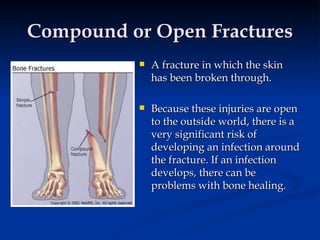 Compound or Open Fractures A fracture in which the skin has been broken through.  Because these injuries are open to the outside world, there is a very significant risk of developing an infection around the fracture. If an infection develops, there can be problems with bone healing. 