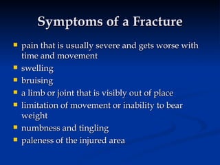 Symptoms of a Fracture pain that is usually severe and gets worse with time and movement swelling bruising a limb or joint that is visibly out of place limitation of movement or inability to bear weight numbness and tingling paleness of the injured area 