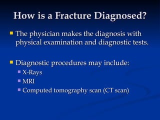 How is a Fracture Diagnosed? The physician makes the diagnosis with physical examination and diagnostic tests.  Diagnostic procedures may include: X-Rays MRI Computed tomography scan (CT scan) 