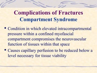 Complications of Fractures
Compartment Syndrome
 Condition in which elevated intracompartmental
pressure within a confined myofascial
compartment compromises the neurovascular
function of tissues within that space
 Causes capillary perfusion to be reduced below a
level necessary for tissue viability
 