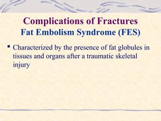 Complications of Fractures
Fat Embolism Syndrome (FES)
 Characterized by the presence of fat globules in
tissues and organs after a traumatic skeletal
injury
 