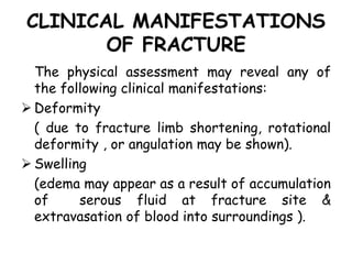 CLINICAL MANIFESTATIONS
OF FRACTURE
The physical assessment may reveal any of
the following clinical manifestations:
 Deformity
( due to fracture limb shortening, rotational
deformity , or angulation may be shown).
 Swelling
(edema may appear as a result of accumulation
of serous fluid at fracture site &
extravasation of blood into surroundings ).
 