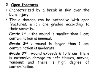 2. Open fracture:
• Characterized by a break in skin over the
bone injury.
• Tissue damage can be extensive with open
fractures, which are graded according to
their severity:
Grade 1st : the wound is smaller than 1 cm;
contamination is minimal.
Grade 2nd : wound is larger than 1 cm;
contamination is moderate.
Grade 3rd : wound exceeds 6 to 8 cm ;there
is extensive damage to soft tissues, nerves,
tendons; and there is high degree of
contamination.
 