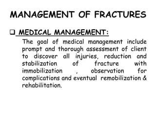 MANAGEMENT OF FRACTURES
 MEDICAL MANAGEMENT:
The goal of medical management include
prompt and thorough assessment of client
to discover all injuries, reduction and
stabilization of fracture with
immobilization , observation for
complications and eventual remobilization &
rehabilitation.
 