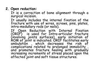 2. Open reduction:
It is a correction of bone alignment through a
surgical incision.
It usually includes the internal fixation of the
fracture with use of wires, screws, pins, plates,
intra-medullary rods (or nails).
If Open Reduction with Internal Fixation
(ORIF) is used for Intra-articular fracture
(involving joints surfaces), early initiation of
ROM of joint is indicated. ORIF facilitates early
ambulation , which decreases the risk of
complications related to prolonged immobility ,
and promotes fracture healing with gradually
increasing increments of stress placed upon the
affected joint and soft tissue structures.
 