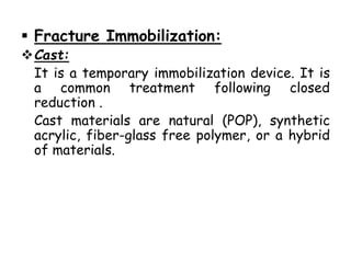  Fracture Immobilization:
Cast:
It is a temporary immobilization device. It is
a common treatment following closed
reduction .
Cast materials are natural (POP), synthetic
acrylic, fiber-glass free polymer, or a hybrid
of materials.
 