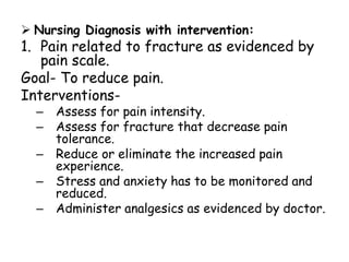  Nursing Diagnosis with intervention:
1. Pain related to fracture as evidenced by
pain scale.
Goal- To reduce pain.
Interventions-
– Assess for pain intensity.
– Assess for fracture that decrease pain
tolerance.
– Reduce or eliminate the increased pain
experience.
– Stress and anxiety has to be monitored and
reduced.
– Administer analgesics as evidenced by doctor.
 
