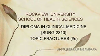 ROCKVIEW UNIVERSITY
SCHOOL OF HEALTH SCIENCES
DIPLOMA IN CLINICAL MEDICINE
[SURG-2310]
TOPIC:FRACTURES (#s)
LECTURER:MLP MBAMBARA
 