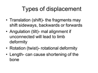 Types of displacement
• Translation (shift)- the fragments may
shift sideways, backwards or forwards
• Angulation (tilt)- mal alignment if
unconnected will lead to limb
deformity
• Rotation (twist)- rotational deformity
• Length- can cause shortening of the
bone
 