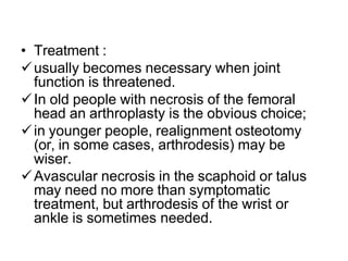 • Treatment :
usually becomes necessary when joint
function is threatened.
In old people with necrosis of the femoral
head an arthroplasty is the obvious choice;
in younger people, realignment osteotomy
(or, in some cases, arthrodesis) may be
wiser.
Avascular necrosis in the scaphoid or talus
may need no more than symptomatic
treatment, but arthrodesis of the wrist or
ankle is sometimes needed.
 