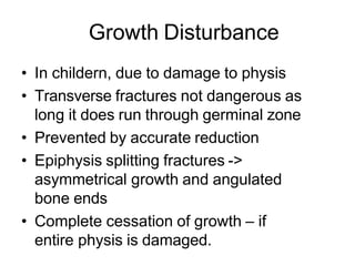 Growth Disturbance
• In childern, due to damage to physis
• Transverse fractures not dangerous as
long it does run through germinal zone
• Prevented by accurate reduction
• Epiphysis splitting fractures ->
asymmetrical growth and angulated
bone ends
• Complete cessation of growth – if
entire physis is damaged.
 