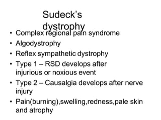 Sudeck’s
dystrophy
• Complex regional pain syndrome
• Algodystrophy
• Reflex sympathetic dystrophy
• Type 1 – RSD develops after
injurious or noxious event
• Type 2 – Causalgia develops after nerve
injury
• Pain(burning),swelling,redness,pale skin
and atrophy
 