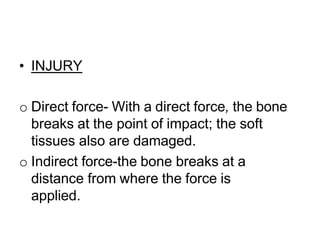 • INJURY
o Direct force- With a direct force, the bone
breaks at the point of impact; the soft
tissues also are damaged.
o Indirect force-the bone breaks at a
distance from where the force is
applied.
 