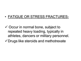 • FATIGUE OR STRESS FRACTURES-
 Occur in normal bone, subject to
repeated heavy loading, typically in
athletes, dancers or military personnel.
Drugs like steroids and methotrexate
 