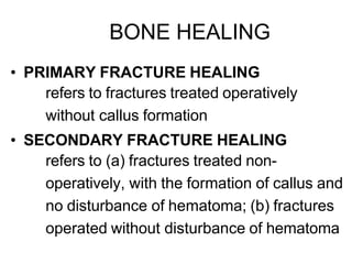 BONE HEALING
• PRIMARY FRACTURE HEALING
refers to fractures treated operatively
without callus formation
• SECONDARY FRACTURE HEALING
refers to (a) fractures treated non-
operatively, with the formation of callus and
no disturbance of hematoma; (b) fractures
operated without disturbance of hematoma
 