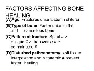 FACTORS AFFECTING BONE
HEALING
(A)Age: Fractures unite faster in children
(B)Type of bone: Faster union in flat
and cancellous bone
(C)Pattern of fracture: Spiral # >
oblique # > transverse # >
comminuted #
(D)Disturbed pathoanatomy: soft tissue
interposition and ischaemic # prevent
faster healing
 