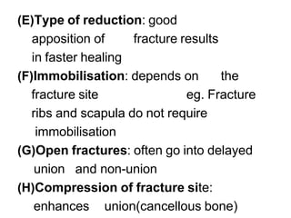 (E)Type of reduction: good
apposition of fracture results
in faster healing
(F)Immobilisation: depends on the
fracture site eg. Fracture
ribs and scapula do not require
immobilisation
(G)Open fractures: often go into delayed
union and non-union
(H)Compression of fracture site:
enhances union(cancellous bone)
 