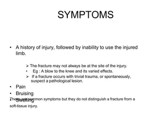 SYMPTOMS
• A history of injury, followed by inability to use the injured
limb.
 The fracture may not always be at the site of the injury.
• Eg : A blow to the knee and its varied effects.
 If a fracture occurs with trivial trauma, or spontaneously,
suspect a pathological lesion.
• Pain
• Bruising
• Swelling
These are common symptoms but they do not distinguish a fracture from a
soft-tissue injury.
 