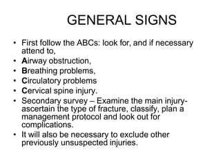 GENERAL SIGNS
• First follow the ABCs: look for, and if necessary
attend to,
• Airway obstruction,
• Breathing problems,
• Circulatory problems
• Cervical spine injury.
• Secondary survey – Examine the main injury-
ascertain the type of fracture, classify, plan a
management protocol and look out for
complications.
• It will also be necessary to exclude other
previously unsuspected injuries.
 