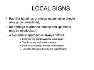 LOCAL SIGNS
• Familiar headings of clinical examination should
always be considered,
• (or damage to arteries, nerves and ligaments
may be overlooked.)
• A systematic approach is always helpful:
 Examine the most obviously injured part.
 Test for artery and nerve damage.
 Look for associated injuries in the region.
 Look for associated injuries in distant parts.
 