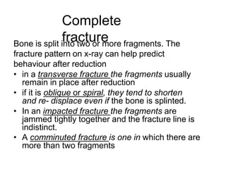 Complete
fracture
Bone is split into two or more fragments. The
fracture pattern on x-ray can help predict
behaviour after reduction
• in a transverse fracture the fragments usually
remain in place after reduction
• if it is oblique or spiral, they tend to shorten
and re- displace even if the bone is splinted.
• In an impacted fracture the fragments are
jammed tightly together and the fracture line is
indistinct.
• A comminuted fracture is one in which there are
more than two fragments
 