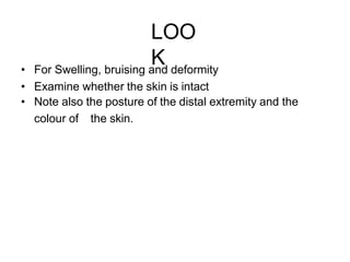LOO
K
• For Swelling, bruising and deformity
• Examine whether the skin is intact
• Note also the posture of the distal extremity and the
colour of the skin.
 