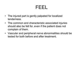 FEEL
• The injured part is gently palpated for localized
tenderness.
• The common and characteristic associated injuries
should also be felt for, even if the patient does not
complain of them.
• Vascular and peripheral nerve abnormalities should be
tested for both before and after treatment.
 