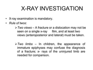 X-RAY INVESTIGATION
• X-ray examination is mandatory.
• Rule of twos:
Two views – A fracture or a dislocation may not be
seen on a single x-ray film, and at least two
views (anteroposterior and lateral) must be taken.
Two limbs – In children, the appearance of
immature epiphyses may confuse the diagnosis
of a fracture; x- rays of the uninjured limb are
needed for comparison.
 
