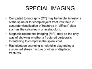 SPECIAL IMAGING
• Computed tomography (CT) may be helpful in lesions
of the spine or for complex joint fractures; help in
accurate visualization of fractures in ‘difficult’ sites
such as the calcaneum or acetabulum.
• Magnetic resonance imaging (MRI) may be the only
way of showing whether a fractured vertebra is
threatening to compress the spinal cord.
• Radioisotope scanning is helpful in diagnosing a
suspected stress fracture or other undisplaced
fractures.
 