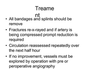 Treame
nt
• All bandages and splints should be
remove
• Fractures re-x-rayed and if artery is
being compressed prompt reduction is
required
• Circulation reassessed repeatedly over
the next half hour
• If no improvement, vessels must be
explored by operation with pre or
peroperative angiography
 