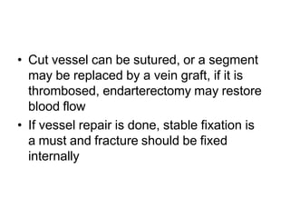 • Cut vessel can be sutured, or a segment
may be replaced by a vein graft, if it is
thrombosed, endarterectomy may restore
blood flow
• If vessel repair is done, stable fixation is
a must and fracture should be fixed
internally
 